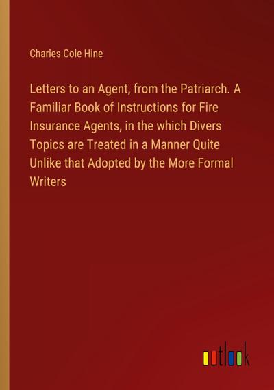 Letters to an Agent, from the Patriarch. A Familiar Book of Instructions for Fire Insurance Agents, in the which Divers Topics are Treated in a Manner Quite Unlike that Adopted by the More Formal Writers