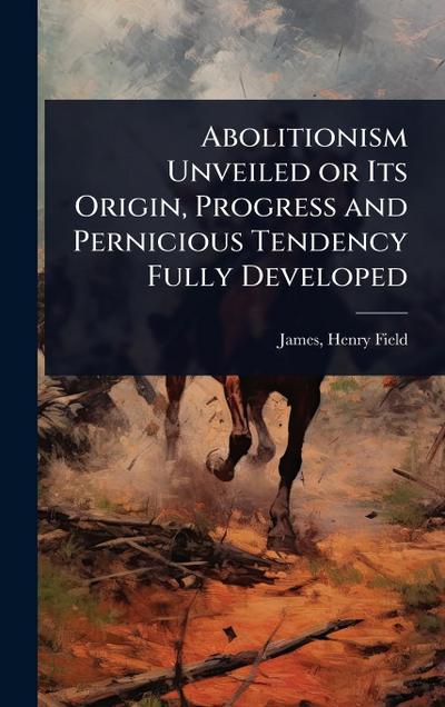 Abolitionism Unveiled or Its Origin, Progress and Pernicious Tendency Fully Developed
