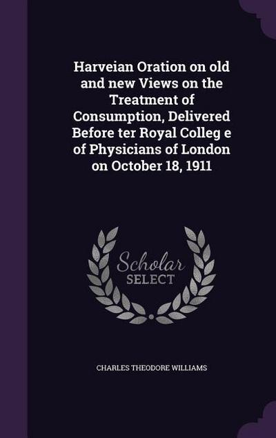 Harveian Oration on old and new Views on the Treatment of Consumption, Delivered Before ter Royal Colleg e of Physicians of London on October 18, 1911
