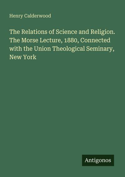 The Relations of Science and Religion. The Morse Lecture, 1880, Connected with the Union Theological Seminary, New York