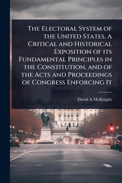 The Electoral System of the United States. A Critical and Historical Exposition of its Fundamental Principles in the Constitution, and of the Acts and Proceedings of Congress Enforcing It