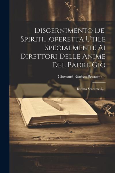 Discernimento De’ Spiriti....operetta Utile Specialmente Ai Direttori Delle Anime Del Padre Gio: Battista Scaramelli, ...