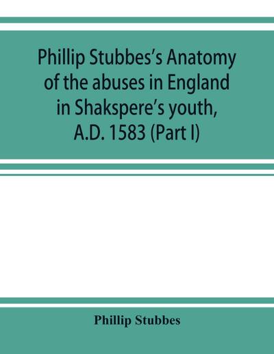 Phillip Stubbes’s Anatomy of the abuses in England in Shakspere’s youth, A.D. 1583 (Part I)