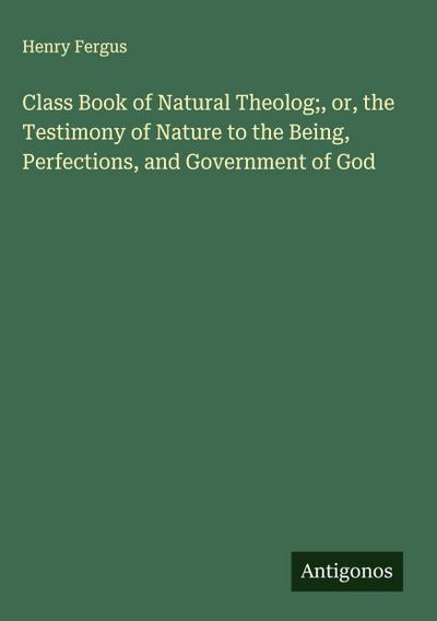 Class Book of Natural Theolog;, or, the Testimony of Nature to the Being, Perfections, and Government of God