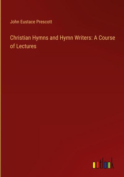Christian Hymns and Hymn Writers: A Course of Lectures