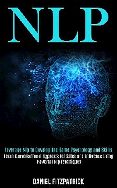 Nlp: Leverage Nlp to Develop the Same Psychology and Skills (Learn Conversational Hypnosis for Sales and Influence Using Powerful Nlp Techniques)