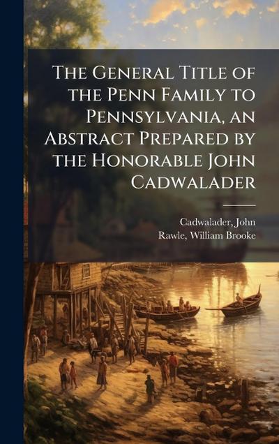 The General Title of the Penn Family to Pennsylvania, an Abstract Prepared by the Honorable John Cadwalader