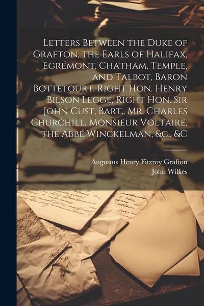 Letters Between the Duke of Grafton, the Earls of Halifax, Egrémont, Chatham, Temple, and Talbot, Baron Bottetourt, Right Hon. Henry Bilson Legge, Rig
