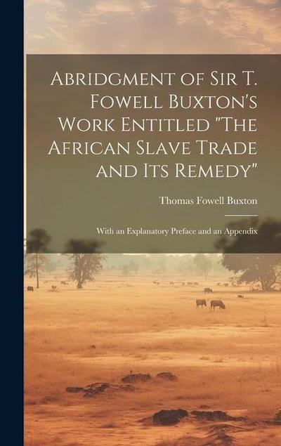 Abridgment of Sir T. Fowell Buxton’s Work Entitled "The African Slave Trade and Its Remedy": With an Explanatory Preface and an Appendix