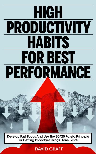 High Productivity Habits For Best Performance: Develop Fast Focus And Use The 80 20 Pareto Principle For Getting Important Things Done Faster