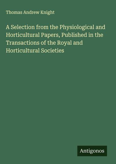 A Selection from the Physiological and Horticultural Papers, Published in the Transactions of the Royal and Horticultural Societies