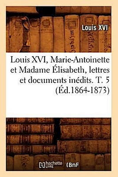 Louis XVI, Marie-Antoinette Et Madame Élisabeth, Lettres Et Documents Inédits. T. 5 (Éd.1864-1873)