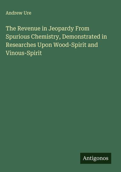 The Revenue in Jeopardy From Spurious Chemistry, Demonstrated in Researches Upon Wood-Spirit and Vinous-Spirit