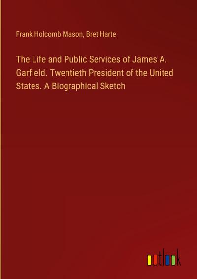 The Life and Public Services of James A. Garfield. Twentieth President of the United States. A Biographical Sketch
