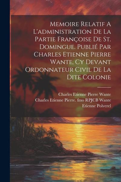 Memoire Relatif A L’administration De La Partie Françoise De St. Domingue. Publié Par Charles Etienne Pierre Wante, Cy Devant Ordonnateur Civil De La
