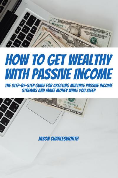 How To Get Wealthy with Passive Income! The Step-By-Step Guide For Creating Multiple Passive Income Streams And Make Money While You Sleep
