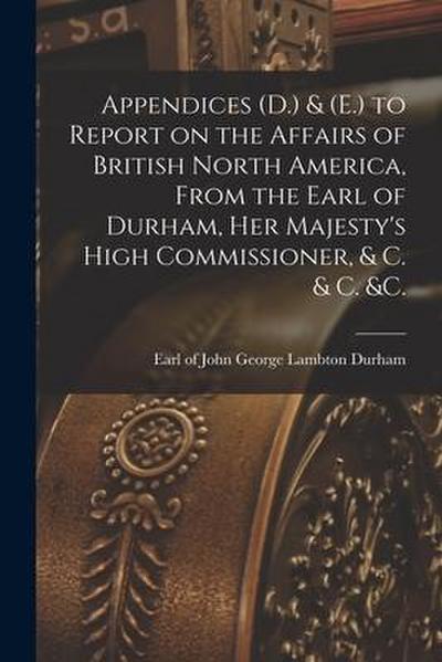 Appendices (D.) & (E.) to Report on the Affairs of British North America, From the Earl of Durham, Her Majesty’s High Commissioner, & C. & C. &c. [mic