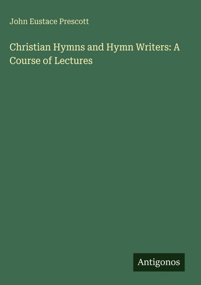 Christian Hymns and Hymn Writers: A Course of Lectures