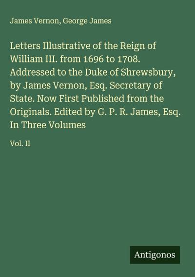 Letters Illustrative of the Reign of William III. from 1696 to 1708. Addressed to the Duke of Shrewsbury, by James Vernon, Esq. Secretary of State. Now First Published from the Originals. Edited by G. P. R. James, Esq. In Three Volumes