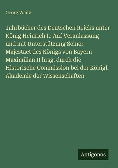 Jahrbücher des Deutschen Reichs unter König Heinrich I.: Auf Veranlassung und mit Unterstützung Seiner Majestaet des Königs von Bayern Maximilian II hrsg. durch die Historische Commission bei der Königl. Akademie der Wissenschaften