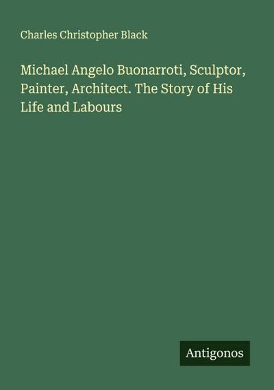 Michael Angelo Buonarroti, Sculptor, Painter, Architect. The Story of His Life and Labours