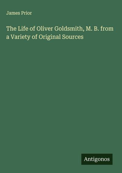 The Life of Oliver Goldsmith, M. B. from a Variety of Original Sources