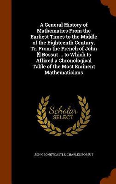 A General History of Mathematics From the Earliest Times to the Middle of the Eighteenth Century. Tr. From the French of John [!] Bossut ... to Which Is Affixed a Chronological Table of the Most Eminent Mathematicians