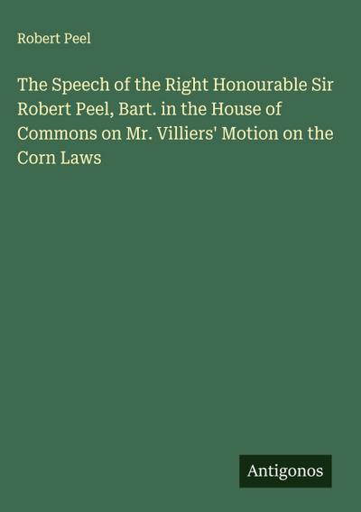 The Speech of the Right Honourable Sir Robert Peel, Bart. in the House of Commons on Mr. Villiers’ Motion on the Corn Laws