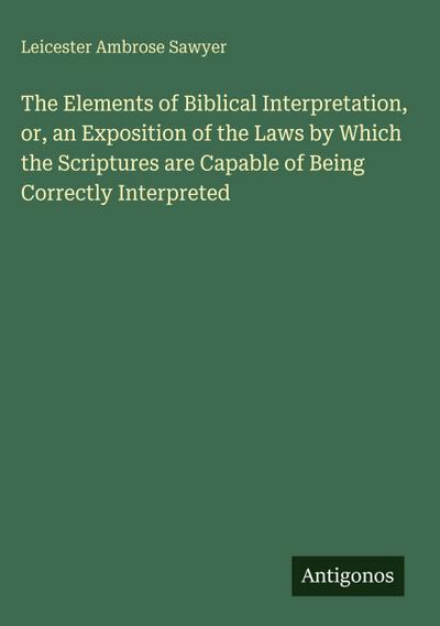 The Elements of Biblical Interpretation, or, an Exposition of the Laws by Which the Scriptures are Capable of Being Correctly Interpreted