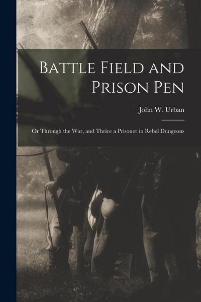 Battle Field and Prison Pen: Or Through the War, and Thrice a Prisoner in Rebel Dungeons