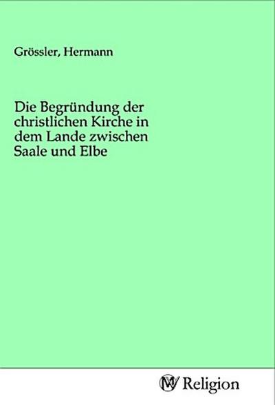 Die Begründung der christlichen Kirche in dem Lande zwischen Saale und Elbe