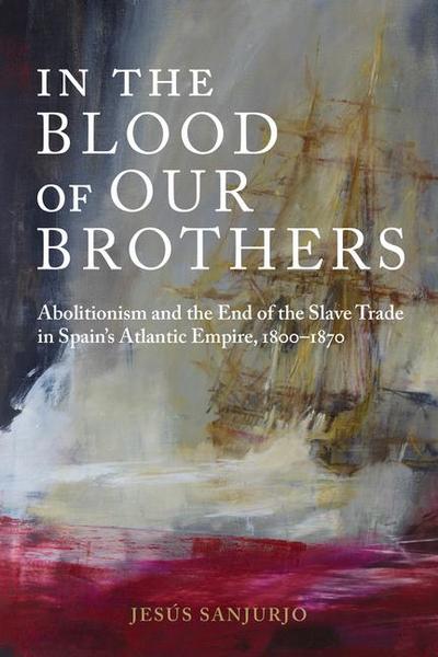 In the Blood of Our Brothers: Abolitionism and the End of the Slave Trade in Spain’s Atlantic Empire, 1800-1870