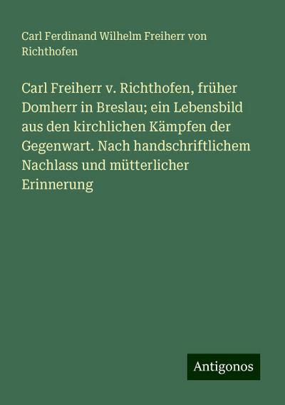 Carl Freiherr v. Richthofen, früher Domherr in Breslau; ein Lebensbild aus den kirchlichen Kämpfen der Gegenwart. Nach handschriftlichem Nachlass und mütterlicher Erinnerung