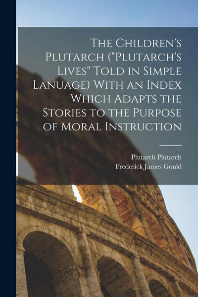 The Children’s Plutarch ("Plutarch’s Lives" Told in Simple Lanuage) With an Index Which Adapts the Stories to the Purpose of Moral Instruction