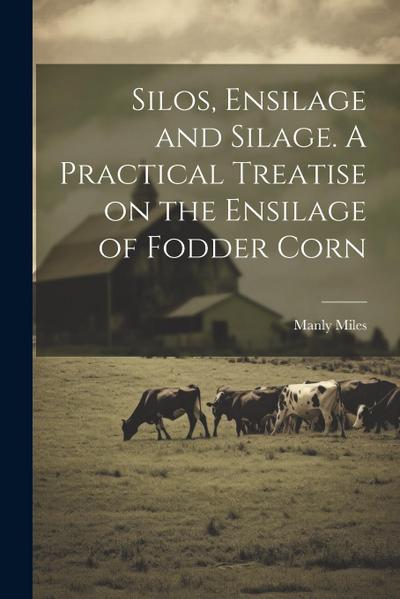Silos, Ensilage and Silage. A Practical Treatise on the Ensilage of Fodder Corn
