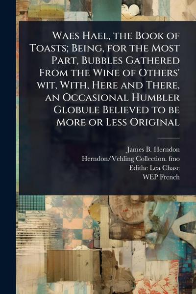 Waes Hael, the Book of Toasts; Being, for the Most Part, Bubbles Gathered From the Wine of Others’ wit, With, Here and There, an Occasional Humbler Globule Believed to be More or Less Original
