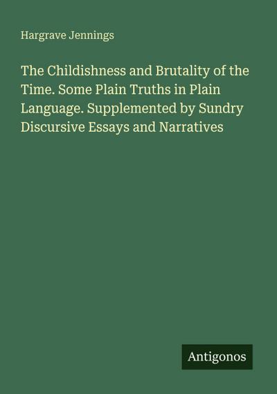 The Childishness and Brutality of the Time. Some Plain Truths in Plain Language. Supplemented by Sundry Discursive Essays and Narratives