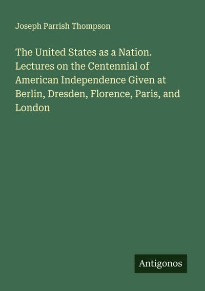 The United States as a Nation. Lectures on the Centennial of American Independence Given at Berlin, Dresden, Florence, Paris, and London