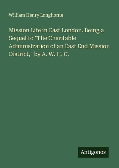 Mission Life in East London. Being a Sequel to "The Charitable Administration of an East End Mission District," by A. W. H. C.