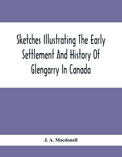 Sketches Illustrating The Early Settlement And History Of Glengarry In Canada
