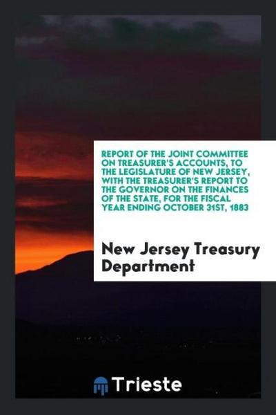 Report of the Joint Committee on Treasurer’s Accounts, to the Legislature of New Jersey, with the Treasurer’s Report to the Governor on the Finances of the State, for the Fiscal Year Ending October 31st, 1883