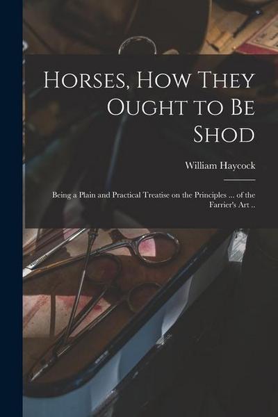 Horses, how They Ought to be Shod: Being a Plain and Practical Treatise on the Principles ... of the Farrier’s art ..