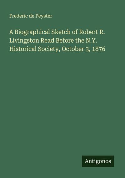 A Biographical Sketch of Robert R. Livingston Read Before the N.Y. Historical Society, October 3, 1876