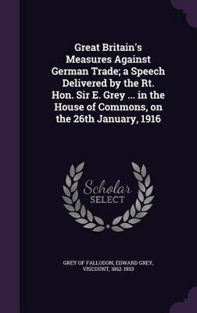 Great Britain’s Measures Against German Trade; a Speech Delivered by the Rt. Hon. Sir E. Grey ... in the House of Commons, on the 26th January, 1916