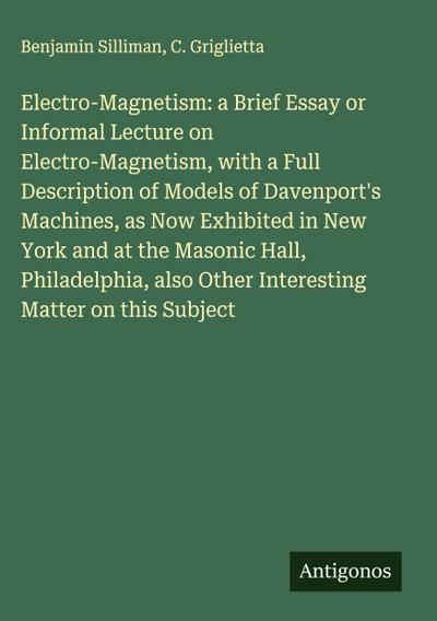 Electro-Magnetism: a Brief Essay or Informal Lecture on Electro-Magnetism, with a Full Description of Models of Davenport’s Machines, as Now Exhibited in New York and at the Masonic Hall, Philadelphia, also Other Interesting Matter on this Subject
