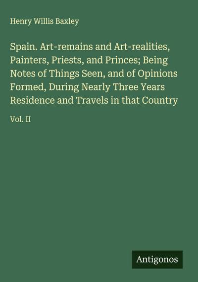 Spain. Art-remains and Art-realities, Painters, Priests, and Princes; Being Notes of Things Seen, and of Opinions Formed, During Nearly Three Years Residence and Travels in that Country
