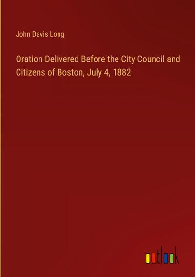 Oration Delivered Before the City Council and Citizens of Boston, July 4, 1882