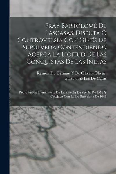 Fray Bartolomé De Lascasas; Disputa Ó Controversia Con Ginés De Supúlveda Contendiendo Acerca La Licitud De Las Conquistas De Las Indias: Reproducida