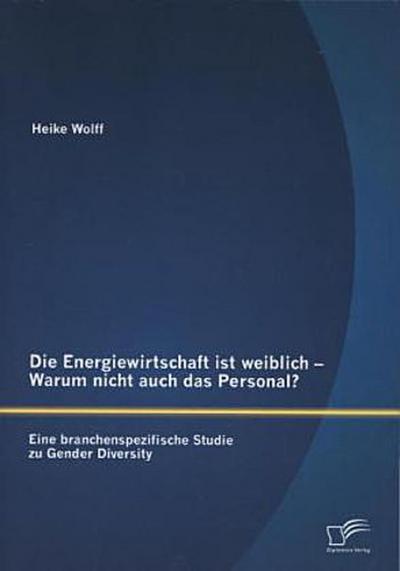 Die Energiewirtschaft ist weiblich - Warum nicht auch das Personal? Eine branchenspezifische Studie zu Gender Diversity