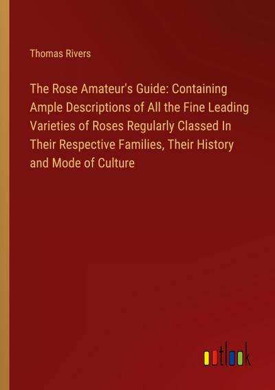 The Rose Amateur’s Guide: Containing Ample Descriptions of All the Fine Leading Varieties of Roses Regularly Classed In Their Respective Families, Their History and Mode of Culture